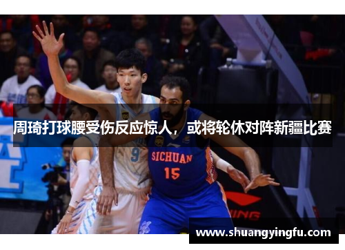 周琦打球腰受伤反应惊人，或将轮休对阵新疆比赛